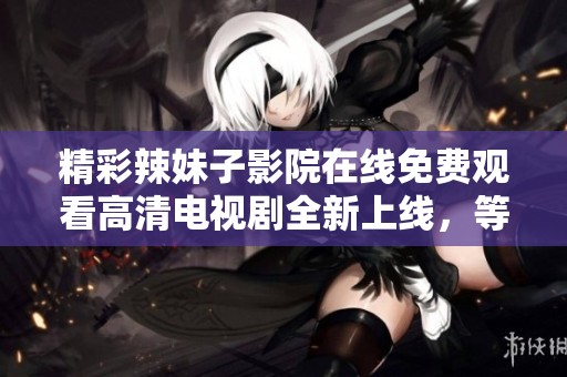 精彩辣妹子影院在线免费观看高清电视剧全新上线，等你来体验