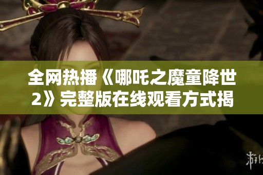 全网热播《哪吒之魔童降世2》完整版在线观看方式揭秘