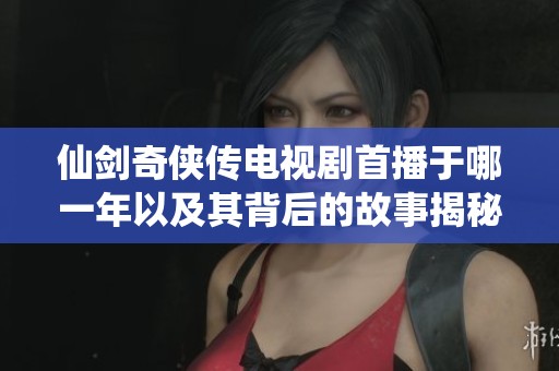仙剑奇侠传电视剧首播于哪一年以及其背后的故事揭秘