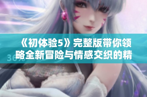 《初体验5》完整版带你领略全新冒险与情感交织的精彩故事