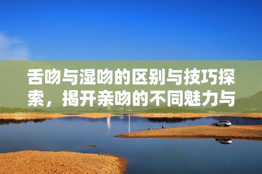 舌吻与湿吻的区别与技巧探索，揭开亲吻的不同魅力与乐趣