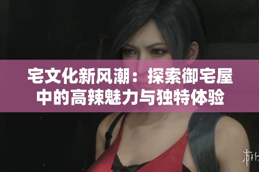 宅文化新风潮：探索御宅屋中的高辣魅力与独特体验