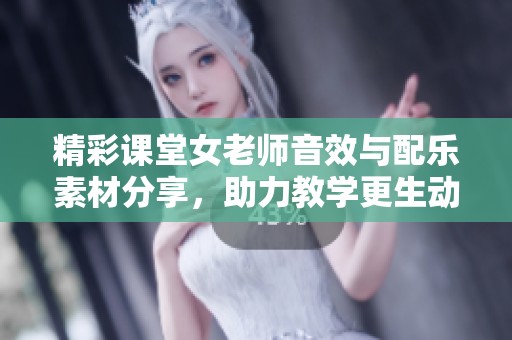 精彩课堂女老师音效与配乐素材分享，助力教学更生动