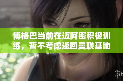 博格巴当前在迈阿密积极训练，暂不考虑返回曼联基地
