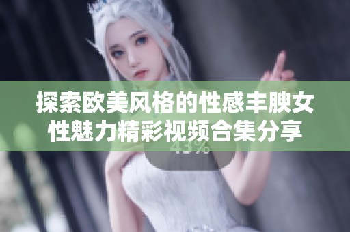 探索欧美风格的性感丰腴女性魅力精彩视频合集分享