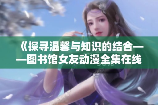 《探寻温馨与知识的结合——图书馆女友动漫全集在线免费观看》