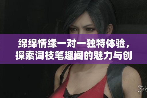 绵绵情缘一对一独特体验，探索词枝笔趣阁的魅力与创意世界