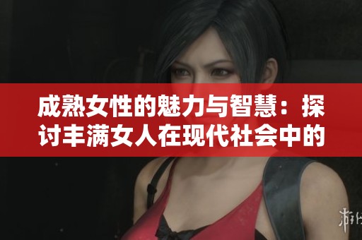 成熟女性的魅力与智慧：探讨丰满女人在现代社会中的独特价值与吸引力