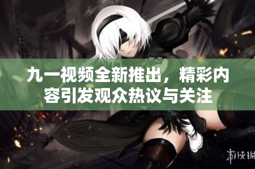 九一视频全新推出，精彩内容引发观众热议与关注