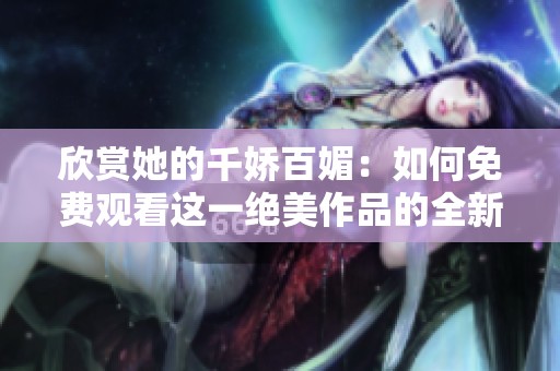 欣赏她的千娇百媚：如何免费观看这一绝美作品的全新体验