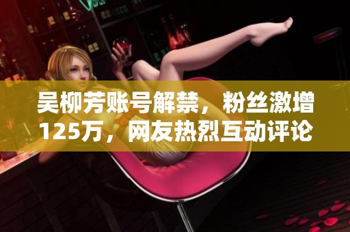 吴柳芳账号解禁，粉丝激增125万，网友热烈互动评论区火爆无比