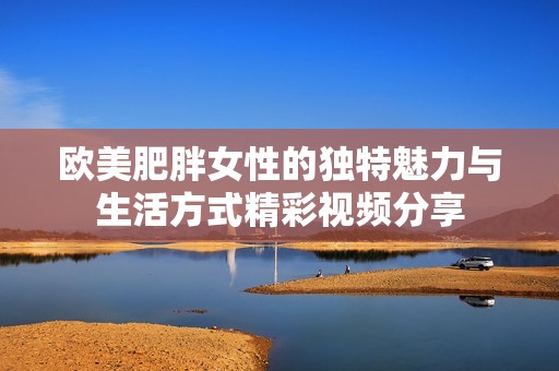 欧美肥胖女性的独特魅力与生活方式精彩视频分享