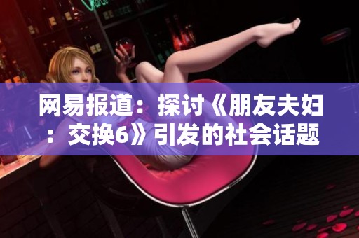网易报道：探讨《朋友夫妇：交换6》引发的社会话题与夫妻关系挑战
