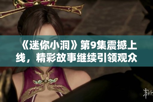 《迷你小洞》第9集震撼上线，精彩故事继续引领观众情感共鸣