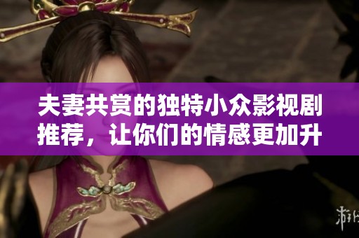 夫妻共赏的独特小众影视剧推荐，让你们的情感更加升温与共鸣