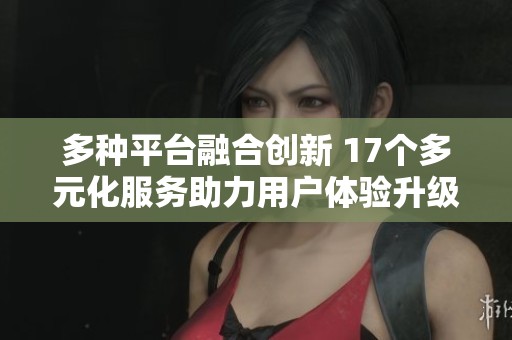 多种平台融合创新 17个多元化服务助力用户体验升级