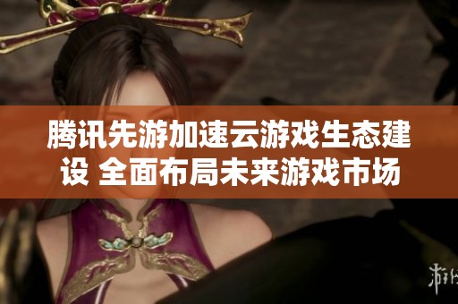 腾讯先游加速云游戏生态建设 全面布局未来游戏市场