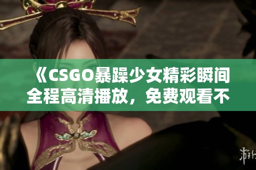 《CSGO暴躁少女精彩瞬间全程高清播放，免费观看不容错过》