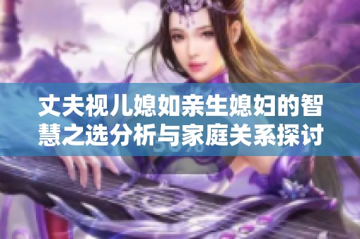 丈夫视儿媳如亲生媳妇的智慧之选分析与家庭关系探讨