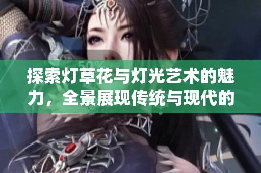 探索灯草花与灯光艺术的魅力，全景展现传统与现代的交融之美