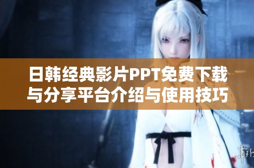 日韩经典影片PPT免费下载与分享平台介绍与使用技巧分享