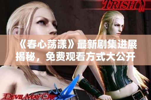 《春心荡漾》最新剧集进展揭秘，免费观看方式大公开！