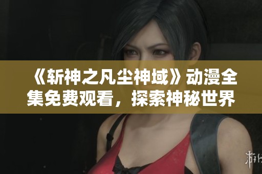 《斩神之凡尘神域》动漫全集免费观看，探索神秘世界与热血冒险之旅