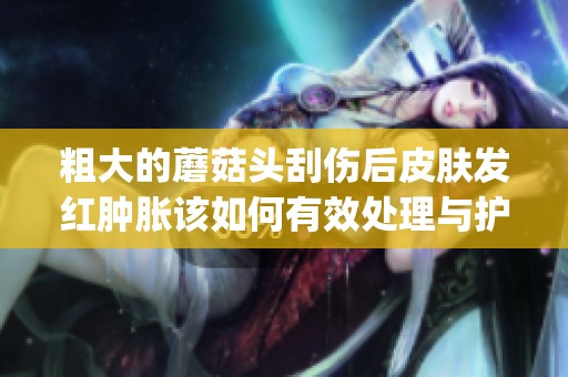 粗大的蘑菇头刮伤后皮肤发红肿胀该如何有效处理与护理(1)