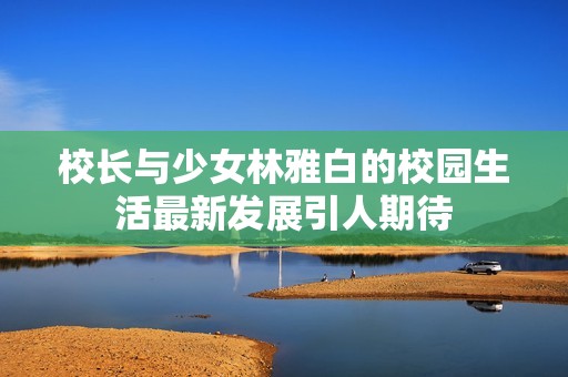 校长与少女林雅白的校园生活最新发展引人期待