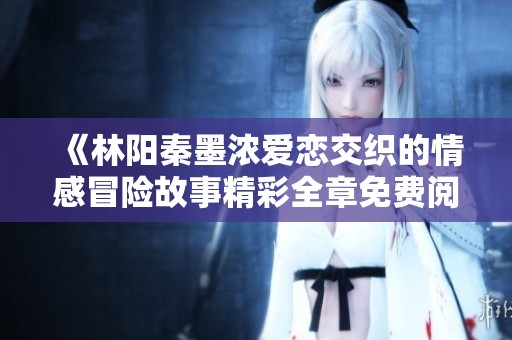 《林阳秦墨浓爱恋交织的情感冒险故事精彩全章免费阅读》