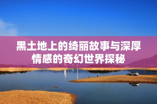 黑土地上的绮丽故事与深厚情感的奇幻世界探秘