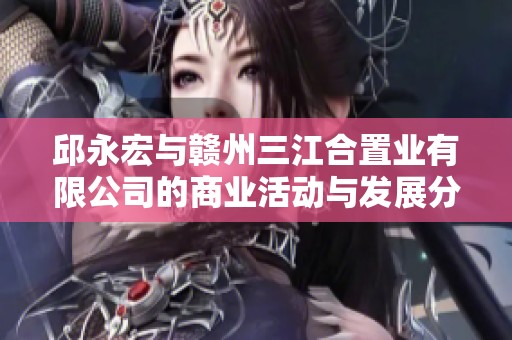 邱永宏与赣州三江合置业有限公司的商业活动与发展分析