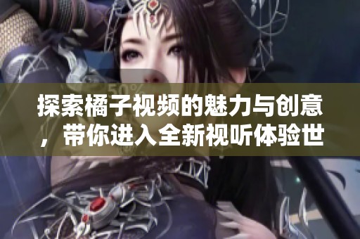 探索橘子视频的魅力与创意，带你进入全新视听体验世界