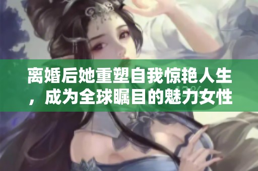 离婚后她重塑自我惊艳人生，成为全球瞩目的魅力女性