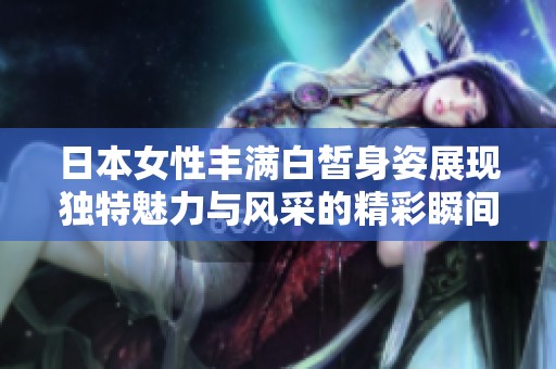 日本女性丰满白皙身姿展现独特魅力与风采的精彩瞬间