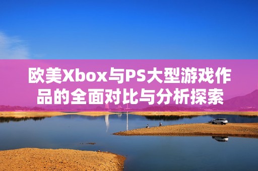 欧美Xbox与PS大型游戏作品的全面对比与分析探索