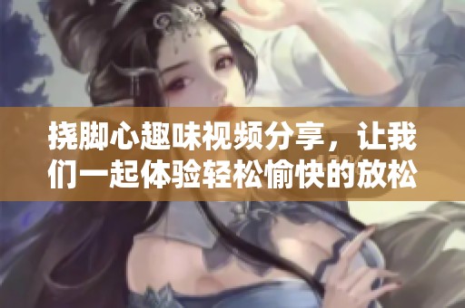 挠脚心趣味视频分享，让我们一起体验轻松愉快的放松时刻