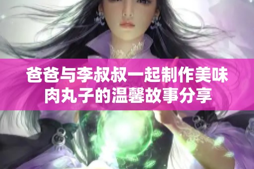 爸爸与李叔叔一起制作美味肉丸子的温馨故事分享
