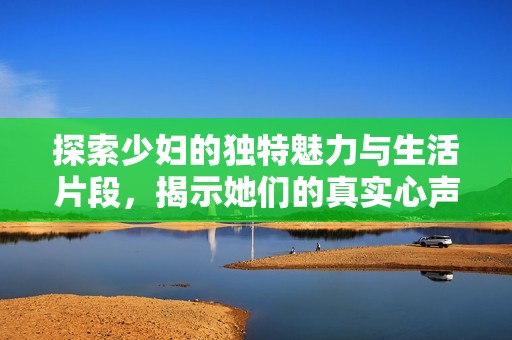 探索少妇的独特魅力与生活片段，揭示她们的真实心声与情感世界