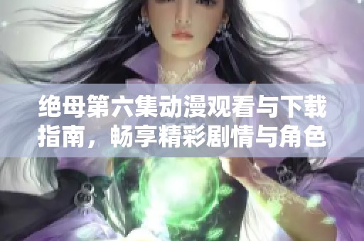 绝母第六集动漫观看与下载指南，畅享精彩剧情与角色发展