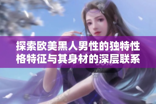 探索欧美黑人男性的独特性格特征与其身材的深层联系