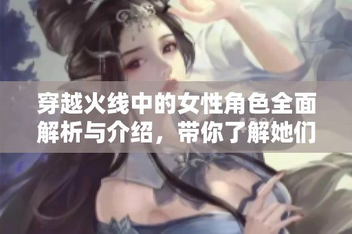 穿越火线中的女性角色全面解析与介绍，带你了解她们的故事与特点