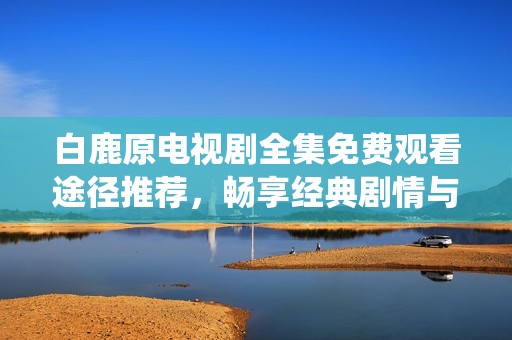 白鹿原电视剧全集免费观看途径推荐，畅享经典剧情与精彩演绎