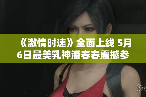《激情时速》全面上线 5月6日最美乳神潘春春震撼参演引热议