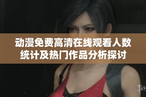 动漫免费高清在线观看人数统计及热门作品分析探讨