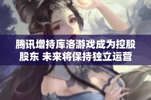 腾讯增持库洛游戏成为控股股东 未来将保持独立运营模式
