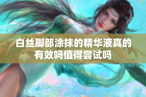 白丝脚部涂抹的精华液真的有效吗值得尝试吗
