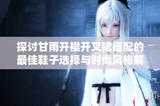 探讨甘雨开襟开叉裙搭配的最佳鞋子选择与时尚风格解析
