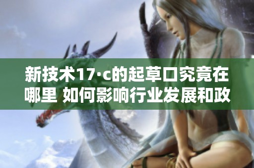 新技术17·c的起草口究竟在哪里 如何影响行业发展和政策制定