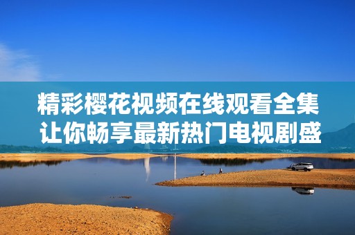 精彩樱花视频在线观看全集 让你畅享最新热门电视剧盛宴